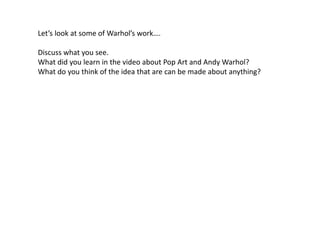 Let’s look at some of Warhol’s work….
Discuss what you see.
What did you learn in the video about Pop Art and Andy Warhol?
What do you think of the idea that are can be made about anything?
 