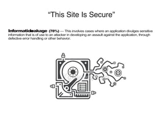 “This Site Is Secure”
Informationleakage (78%) — This involves cases where an application divulges sensitive
information that is of use to an attacker in developing an assault against the application, through
defective error handling or other behavior.
 