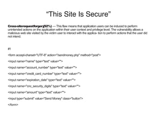 “This Site Is Secure”
Cross-siterequestforgery(92%) — This flaw means that application users can be induced to perform
unintended actions on the application within their user context and privilege level. The vulnerability allows a
malicious web site visited by the victim user to interact with the applica- tion to perform actions that the user did
not intend.
#1
<form accept-charset="UTF-8" action="/sendmoney.php" method="post">
<input name="name" type="text" value="">
<input name="account_number" type="text" value="">
<input name="credit_card_number" type="text" value="">
<input name="expiration_date" type="text" value="">
<input name="cnc_security_digits" type="text" value="">
<input name="amount" type="text" value="">
<input type="submit" value="Send Money" class="button">
</form>
 