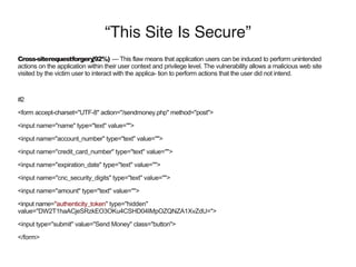 “This Site Is Secure”
Cross-siterequestforgery(92%) — This flaw means that application users can be induced to perform unintended
actions on the application within their user context and privilege level. The vulnerability allows a malicious web site
visited by the victim user to interact with the applica- tion to perform actions that the user did not intend.
#2
<form accept-charset="UTF-8" action="/sendmoney.php" method="post">
<input name="name" type="text" value="">
<input name="account_number" type="text" value="">
<input name="credit_card_number" type="text" value="">
<input name="expiration_date" type="text" value="">
<input name="cnc_security_digits" type="text" value="">
<input name="amount" type="text" value="">
<input name="authenticity_token" type="hidden"
value="DW2T1haACjeSRzkEO3OKu4CSHD04IMpOZQNZA1XvZdU=">
<input type="submit" value="Send Money" class="button">
</form>
 
