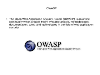 OWASP
● The Open Web Application Security Project (OWASP) is an online
community which creates freely-available articles, methodologies,
documentation, tools, and technologies in the field of web application
security .
 