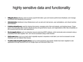 highly sensitive data and functionality
● HRapplications allowing users to access payroll information, give and receive performance feedback, and manage
recruitment and disciplinary procedures.
● Administrative interfaces to key infrastructure such as web and mail servers, user workstations, and virtual machine
administration.
● Collaborationsoftware used for sharing documents, managing work- flow and projects, and tracking issues. These
types of functionality often involve critical security and governance issues, and organizations often rely completely on
the controls built into their web applications.
● Businessapplications such as enterprise resource planning (ERP) software, which previously were accessed using a
proprietary thick-client applica- tion, can now be accessed using a web browser.
● Softwareservices such as e-mail, which originally required a separate e-mail client, can now be accessed via web
interfaces such as Outlook Web Access.
● Traditionaldesktopofficeapplications such as word processors and spread- sheets have been migrated to web
applications through services such as Google Apps and Microsoft Office Live.
 