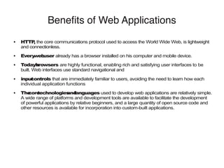 Benefits of Web Applications
● HTTP, the core communications protocol used to access the World Wide Web, is lightweight
and connectionless.
● Everywebuser already has a browser installed on his computer and mobile device.
● Today’sbrowsers are highly functional, enabling rich and satisfying user interfaces to be
built. Web interfaces use standard navigational and
● inputcontrols that are immediately familiar to users, avoiding the need to learn how each
individual application functions
● Thecoretechnologiesandlanguages used to develop web applications are relatively simple.
A wide range of platforms and development tools are available to facilitate the development
of powerful applications by relative beginners, and a large quantity of open source code and
other resources is available for incorporation into custom-built applications.
 