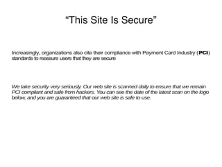 “This Site Is Secure”
Increasingly, organizations also cite their compliance with Payment Card Industry (PCI)
standards to reassure users that they are secure
We take security very seriously. Our web site is scanned daily to ensure that we remain
PCI compliant and safe from hackers. You can see the date of the latest scan on the logo
below, and you are guaranteed that our web site is safe to use.
 