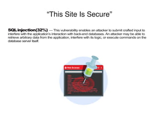 “This Site Is Secure”
SQLinjection(32%) — This vulnerability enables an attacker to submit crafted input to
interfere with the application’s interaction with back-end databases. An attacker may be able to
retrieve arbitrary data from the application, interfere with its logic, or execute commands on the
database server itself.
 