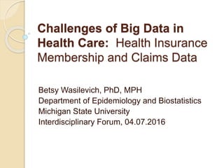 Challenges of Big Data in
Health Care: Health Insurance
Membership and Claims Data
Betsy Wasilevich, PhD, MPH
Department of Epidemiology and Biostatistics
Michigan State University
Interdisciplinary Forum, 04.07.2016
 