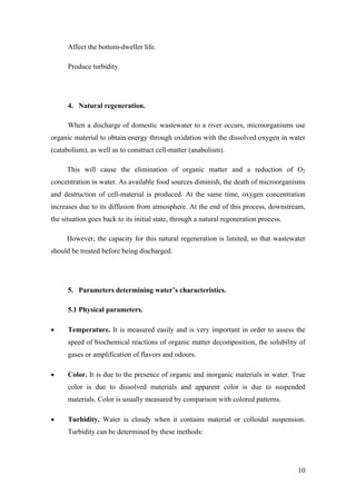 Affect the bottom-dweller life.

      Produce turbidity.




      4. Natural regeneration.

      When a discharge of domestic wastewater to a river occurs, microorganisms use
organic material to obtain energy through oxidation with the dissolved oxygen in water
(catabolism), as well as to construct cell-matter (anabolism).

     This will cause the elimination of organic matter and a reduction of O2
concentration in water. As available food sources diminish, the death of microorganisms
and destruction of cell-material is produced. At the same time, oxygen concentration
increases due to its diffusion from atmosphere. At the end of this process, downstream,
the situation goes back to its initial state, through a natural regeneration process.

     However, the capacity for this natural regeneration is limited, so that wastewater
should be treated before being discharged.




      5. Parameters determining water’s characteristics.

      5.1 Physical parameters.

•     Temperature. It is measured easily and is very important in order to assess the
      speed of biochemical reactions of organic matter decomposition, the solubility of
      gases or amplification of flavors and odours.

•     Color. It is due to the presence of organic and inorganic materials in water. True
      color is due to dissolved materials and apparent color is due to suspended
      materials. Color is usually measured by comparison with colored patterns.

•     Turbidity. Water is cloudy when it contains material or colloidal suspension.
      Turbidity can be determined by these methods:




                                                                                        10
 