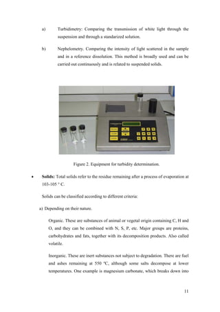 a)        Turbidimetry: Comparing the transmission of white light through the
               suspension and through a standarized solution.

     b)        Nephelometry. Comparing the intensity of light scattered in the sample
               and in a reference dissolution. This method is broadly used and can be
               carried out continuously and is related to suspended solids.




                        Figure 2. Equipment for turbidity determination.

•    Solids: Total solids refer to the residue remaining after a process of evaporation at
     103-105 ° C.

     Solids can be classified according to different criteria:

    a) Depending on their nature.

          Organic. These are substances of animal or vegetal origin containing C, H and
          O, and they can be combined with N, S, P, etc. Major groups are proteins,
          carbohydrates and fats, together with its decomposition products. Also called
          volatile.

          Inorganic. These are inert substances not subject to degradation. There are fuel
          and ashes remaining at 550 ºC, although some salts decompose at lower
          temperatures. One example is magnesium carbonate, which breaks down into



                                                                                       11
 