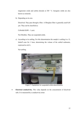 magnesium oxide and carbon dioxide at 350 ° C. Inorganic solids are also
       known as minerals.

    b) Depending on its size.

       Dissolved. They pass through a filter. A fiberglass filter is generally used 0,45
       μm. They can be classified as:

       Colloidal (0,001 - 1 μm).

       Not filtrables. They are suspended solids.

    c) According to its settling. For this determination the sample is settling in a 1L
       Imhoff cone for 1 hour, determining the volume of the settled sediments,
       expressed as mL/L.

       Not settling.




                   Figure 3. Equipment for suspended solids determination.

•   Electrical conductivity. This value depends on the concentration of dissolved
    salts. It is measured by a conductivity tester.




                                                                                     12
 