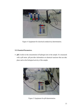 Figure 4. Equipment for electrical conductivity determination.




5.2 Chemical Parameters.

• pH. It refers to the concentration of hydrogen ions in the sample. It is measured
  with a pH meter. pH provides information on chemical reactions that can take
  place and on the biological activity of the sample.




                     Figure 5. Equipment for pH determination.


                                                                                13
 