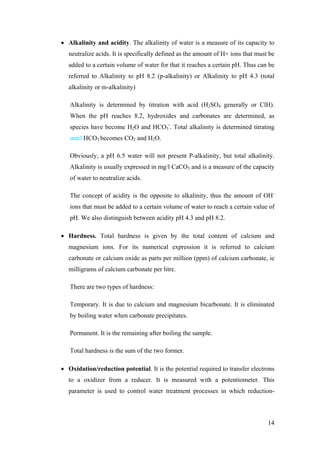 • Alkalinity and acidity. The alkalinity of water is a measure of its capacity to
  neutralize acids. It is specifically defined as the amount of H+ ions that must be
  added to a certain volume of water for that it reaches a certain pH. Thus can be
  referred to Alkalinity to pH 8.2 (p-alkalinity) or Alkalinity to pH 4.3 (total
  alkalinity or m-alkalinity)

   Alkalinity is determined by titration with acid (H2SO4 generally or ClH).
   When the pH reaches 8.2, hydroxides and carbonates are determined, as
   species have become H2O and HCO3-. Total alkalinity is determined titrating
   until HCO3 becomes CO2 and H2O.

   Obviously, a pH 6.5 water will not present P-alkalinity, but total alkalinity.
   Alkalinity is usually expressed in mg/l CaCO3 and is a measure of the capacity
   of water to neutralize acids.

   The concept of acidity is the opposite to alkalinity, thus the amount of OH-
   ions that must be added to a certain volume of water to reach a certain value of
   pH. We also distinguish between acidity pH 4.3 and pH 8.2.

• Hardness. Total hardness is given by the total content of calcium and
  magnesium ions. For its numerical expression it is referred to calcium
  carbonate or calcium oxide as parts per million (ppm) of calcium carbonate, ie
  milligrams of calcium carbonate per litre.

   There are two types of hardness:

   Temporary. It is due to calcium and magnesium bicarbonate. It is eliminated
   by boiling water when carbonate precipitates.

   Permanent. It is the remaining after boiling the sample.

   Total hardness is the sum of the two former.

• Oxidation/reduction potential. It is the potential required to transfer electrons
  to a oxidizer from a reducer. It is measured with a potentiometer. This
  parameter is used to control water treatment processes in which reduction-



                                                                                 14
 