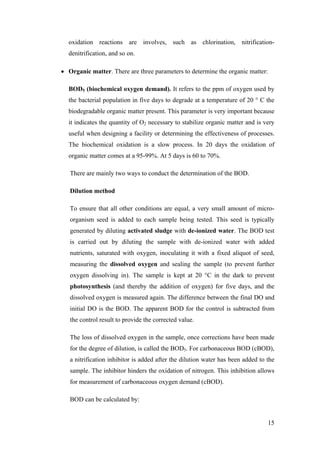 oxidation reactions are involves, such as chlorination, nitrification-
  denitrification, and so on.

• Organic matter. There are three parameters to determine the organic matter:

  BOD5 (biochemical oxygen demand). It refers to the ppm of oxygen used by
  the bacterial population in five days to degrade at a temperature of 20 ° C the
  biodegradable organic matter present. This parameter is very important because
  it indicates the quantity of O2 necessary to stabilize organic matter and is very
  useful when designing a facility or determining the effectiveness of processes.
  The biochemical oxidation is a slow process. In 20 days the oxidation of
  organic matter comes at a 95-99%. At 5 days is 60 to 70%.

   There are mainly two ways to conduct the determination of the BOD.

   Dilution method

   To ensure that all other conditions are equal, a very small amount of micro-
   organism seed is added to each sample being tested. This seed is typically
   generated by diluting activated sludge with de-ionized water. The BOD test
   is carried out by diluting the sample with de-ionized water with added
   nutrients, saturated with oxygen, inoculating it with a fixed aliquot of seed,
   measuring the dissolved oxygen and sealing the sample (to prevent further
   oxygen dissolving in). The sample is kept at 20 °C in the dark to prevent
   photosynthesis (and thereby the addition of oxygen) for five days, and the
   dissolved oxygen is measured again. The difference between the final DO and
   initial DO is the BOD. The apparent BOD for the control is subtracted from
   the control result to provide the corrected value.

   The loss of dissolved oxygen in the sample, once corrections have been made
   for the degree of dilution, is called the BOD5. For carbonaceous BOD (cBOD),
   a nitrification inhibitor is added after the dilution water has been added to the
   sample. The inhibitor hinders the oxidation of nitrogen. This inhibition allows
   for measurement of carbonaceous oxygen demand (cBOD).

   BOD can be calculated by:


                                                                                 15
 