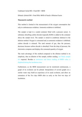 Undiluted: Initial DO - Final DO = BOD

Diluted: ((Initial DO - Final DO)- BOD of Seed) x Dilution Factor

Manometric method

This method is limited to the measurement of the oxygen consumption due
only to carbonaceous oxidation. Ammonia oxidation is inhibited.

The sample is kept in a sealed container fitted with a pressure sensor. A
substance absorbing carbon dioxide (typically KOH) is added in the container
above the sample level. The sample is stored in conditions identical to the
dilution method. Oxygen is consumed and, as ammonia oxidation is inhibited,
carbon dioxide is released. The total amount of gas, thus the pressure,
decreases because carbon dioxide is absorbed. From the drop of pressure, the
electronics computes and displays the consumed quantity of oxygen.

The main advantage of this method compared to the dilution method is its
simplicity, thus no dilution of the sample, neither seeding, nor blank sample
are required. Besides a continuous and direct reading of BOD value is
displaied during the incubation time.

Furthermore, as the BOD measurement can be monitored continuously, a
graph of its evolution can be plotted. Interpolation of several graphs on a
similar water may build an experience of its usual evolution, and allow an
estimation of the five days BOD after as early as the first two days of
incubation.




                                                                          16
 