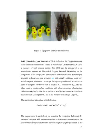 Figure 6. Equipment for BOD determination.




COD (chemical oxygen demand). COD is defined as the O2 ppm consumed
in the chemical oxidation of a sample of wastewater. Unlike the BOD, COD is
a measure of total organic matter. The COD can be considered as an
approximate measure of Theoretical Oxygen Demand. Depending on the
components of the sample, this approach will be better or worse. For example,
aromatic hydrocarbons and pyridine are not entirely oxidized, some very
volatile organic substances can escape through evaporation and oxidation can
occur of inorganic substances such as chloride (Cl-) and sulfides (S2-). The test
takes place in heating reflux conditions with a known amount of potassium
dichromate (K2Cr2O7). For the oxidation to be effective it must be done in an
acidic medium (adding H2SO4) and in the presence of a catalyst (Ag2SO4).

The reaction that takes place is the following:

                     Cr2O72- +14H+ + 6e- ↔2Cr3+ + 7 H2O




The measurement is carried out by assessing the remaining dichromate by
means of a titration with ammonium sulfate or ferrous spectrophotometric. To
cancel the interference of chloride, mercuric sulphate (HgSO4) is added, as the

                                                                              17
 