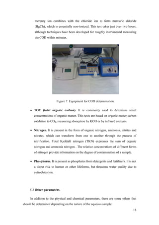 mercury ion combines with the chloride ion to form mercuric chloride
         (HgCl2), which is essentially non-ionized. This test takes just over two hours,
         although techniques have been developed for roughly instrumental measuring
         the COD within minutes.




                          Figure 7. Equipment for COD determination.

     • TOC (total organic carbon). It is commonly used to determine small
        concentrations of organic matter. This tests are based on organic matter carbon
        oxidation to CO2, measuring absorption by KOH or by infrared analysis.

     • Nitrogen. It is present in the form of organic nitrogen, ammonia, nitrites and
        nitrates, which can transform from one to another through the process of
        nitrification. Total Kjeldahl nitrogen (TKN) expresses the sum of organic
        nitrogen and ammonia nitrogen . The relative concentrations of different forms
        of nitrogen provide information on the degree of contamination of a sample.

     • Phosphorus. It is present as phosphates from detergents and fertilizers. It is not
        a direct risk to human or other lifeforms, but threatens water quality due to
        eutrophication.




     5.3 Other parameters.

     In addition to the physical and chemical parameters, there are some others that
should be determined depending on the nature of the aqueous sample:
                                                                                      18
 