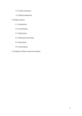 7.5. Tertiary treatments.

     7.6. Effluent disinfection.

8. Sludge treatment.

     8.1. Introduction.

     8.2. Concentration.

     8.3. Stabilization.

     8.4. Mechanical dewatering

     8.5. Heat drying.

     8.6. Final disposal.

9. Examples of urban wastewater treatment




                                            2
 
