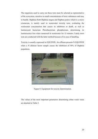 The organisms used to carry out these tests must be selected as representative
of the ecosystem, sensitive to small concentrations of toxic substances and easy
to handle. Daphnia (both Daphnia magna and Daphnia pulex) which is a micro
crustacean, is mainly used in wastewater toxicity tests, evaluating the
wastewater concentration that causes its inhibition or death, as well as
luminescent    bacterium   Photobacterium     phosphoreum,     determining    its
luminescence loss when immersed in wastewater for 15 minutes. Lately most
tests are conducted with the latter method because of its ease of handling.

Toxicity is usually expressed in EQUITOX. An effluent presents N EQUITOX
when a N dilution factor sample causes the inhibition of 50% of Daphnia
population.




                 Figure 8. Equipment for toxicity determination.




The values of the most important parameters determining urban waste water
are detailed in Table 5.




                                                                              20
 