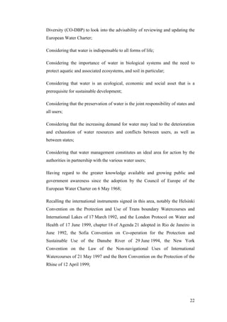 Diversity (CO-DBP) to look into the advisability of reviewing and updating the
European Water Charter;

Considering that water is indispensable to all forms of life;

Considering the importance of water in biological systems and the need to
protect aquatic and associated ecosystems, and soil in particular;

Considering that water is an ecological, economic and social asset that is a
prerequisite for sustainable development;

Considering that the preservation of water is the joint responsibility of states and
all users;

Considering that the increasing demand for water may lead to the deterioration
and exhaustion of water resources and conflicts between users, as well as
between states;

Considering that water management constitutes an ideal area for action by the
authorities in partnership with the various water users;

Having regard to the greater knowledge available and growing public and
government awareness since the adoption by the Council of Europe of the
European Water Charter on 6 May 1968;

Recalling the international instruments signed in this area, notably the Helsinki
Convention on the Protection and Use of Trans boundary Watercourses and
International Lakes of 17 March 1992, and the London Protocol on Water and
Health of 17 June 1999, chapter 18 of Agenda 21 adopted in Rio de Janeiro in
June 1992, the Sofia Convention on Co-operation for the Protection and
Sustainable Use of the Danube River of 29 June 1994, the New York
Convention on the Law of the Non-navigational Uses of International
Watercourses of 21 May 1997 and the Bern Convention on the Protection of the
Rhine of 12 April 1999;




                                                                                 22
 