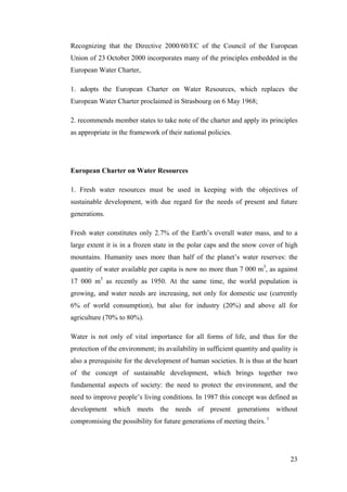 Recognizing that the Directive 2000/60/EC of the Council of the European
Union of 23 October 2000 incorporates many of the principles embedded in the
European Water Charter,

1. adopts the European Charter on Water Resources, which replaces the
European Water Charter proclaimed in Strasbourg on 6 May 1968;

2. recommends member states to take note of the charter and apply its principles
as appropriate in the framework of their national policies.




European Charter on Water Resources

1. Fresh water resources must be used in keeping with the objectives of
sustainable development, with due regard for the needs of present and future
generations.

Fresh water constitutes only 2.7% of the Earth’s overall water mass, and to a
large extent it is in a frozen state in the polar caps and the snow cover of high
mountains. Humanity uses more than half of the planet’s water reserves: the
quantity of water available per capita is now no more than 7 000 m3, as against
17 000 m3 as recently as 1950. At the same time, the world population is
growing, and water needs are increasing, not only for domestic use (currently
6% of world consumption), but also for industry (20%) and above all for
agriculture (70% to 80%).

Water is not only of vital importance for all forms of life, and thus for the
protection of the environment; its availability in sufficient quantity and quality is
also a prerequisite for the development of human societies. It is thus at the heart
of the concept of sustainable development, which brings together two
fundamental aspects of society: the need to protect the environment, and the
need to improve people’s living conditions. In 1987 this concept was defined as
development which meets the needs of present generations without
compromising the possibility for future generations of meeting theirs. 1




                                                                                  23
 