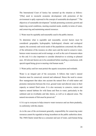 The International Court of Justice has summed up the situation as follows:
“[The] need to reconcile economic development with protection of the
environment is aptly expressed in the concept of sustainable development”. 2 The
objectives of sustainable development 3 include promoting economic growth and
improving social conditions, meeting essential needs, notably in terms of water,
and conserving and maintaining natural resources.

2. Water must be equitably and reasonably used in the public interest.

To determine what is equitable and reasonable, several factors must be
considered: geographic, hydrographic, hydrological, climatic and ecological
aspects; the economic and social needs of the populations concerned; the effects
of the utilization of the resource on other users and the need to conserve water,
harness water resources and avoid wastage, as well as the cost of measures taken
to this end. It is also important to consider alternatives to existing or planned
uses. All relevant factors are to be considered before reaching a conclusion, with
special regard being given to meeting vital human needs. 4

3. Water policy and law must protect the aquatic ecosystems and wetlands.

Water is an integral part of the ecosystem. It follows that water’s natural
function must be conserved, restored and enhanced. Hence the need to ensure
flow management that takes into account the natural flow of solid matter and
promotes interaction between the river, ground water and alluvial zones in their
capacity as natural flood zones. It is also necessary to conserve, restore and
improve natural habitats for wild fauna and flora in water, particularly in the
sediment and on riverbanks and lake shores, as well as in adjacent areas. The
natural movements of fish must be preserved. 5

4. It is up to everyone to help conserve water resources and use them prudently,
in conformity with this charter.

As in the case of the environment generally, responsibility for conserving water
resources cannot be regarded as being incumbent on the public authorities alone.
The 1968 Charter noted that as a consumer and user of water, each human being



                                                                               24
 