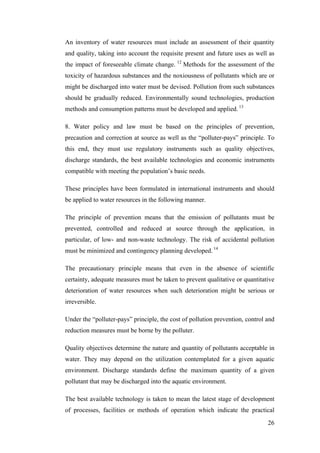 An inventory of water resources must include an assessment of their quantity
and quality, taking into account the requisite present and future uses as well as
the impact of foreseeable climate change. 12 Methods for the assessment of the
toxicity of hazardous substances and the noxiousness of pollutants which are or
might be discharged into water must be devised. Pollution from such substances
should be gradually reduced. Environmentally sound technologies, production
methods and consumption patterns must be developed and applied. 13

8. Water policy and law must be based on the principles of prevention,
precaution and correction at source as well as the “polluter-pays” principle. To
this end, they must use regulatory instruments such as quality objectives,
discharge standards, the best available technologies and economic instruments
compatible with meeting the population’s basic needs.

These principles have been formulated in international instruments and should
be applied to water resources in the following manner.

The principle of prevention means that the emission of pollutants must be
prevented, controlled and reduced at source through the application, in
particular, of low- and non-waste technology. The risk of accidental pollution
must be minimized and contingency planning developed. 14

The precautionary principle means that even in the absence of scientific
certainty, adequate measures must be taken to prevent qualitative or quantitative
deterioration of water resources when such deterioration might be serious or
irreversible.

Under the “polluter-pays” principle, the cost of pollution prevention, control and
reduction measures must be borne by the polluter.

Quality objectives determine the nature and quantity of pollutants acceptable in
water. They may depend on the utilization contemplated for a given aquatic
environment. Discharge standards define the maximum quantity of a given
pollutant that may be discharged into the aquatic environment.

The best available technology is taken to mean the latest stage of development
of processes, facilities or methods of operation which indicate the practical
                                                                               26
 