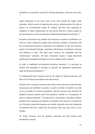 suitability of a particular measure for limiting discharges, emissions and waste.
15



Legal instruments in the strict sense of the term include the impact study
procedure, which consists in requiring that, prior to implementation of a plan or
project, its environmental impact be studied, and that rules imposing an
obligation to obtain authorization for any activity that has a serious impact on
the environment as well as monitoring of authorized discharges be laid down. 16

Economic instruments may include such measures as taxation of pollutants, tax
relief on “clean” substances, quality seals certifying a product’s conformity with
the environmental protection requirement, the obligation to take out insurance
against environmental damage, negotiable authorization of pollutant emissions
and subsidies or loans. The latter must, however, be compatible with the
“polluter-pays” principle. All these instruments require a legal framework
specifying the standards and objectives to be complied with or attained.

In order to implement environmental protection measures, it is necessary to
identify and strengthen or develop, as required, the appropriate institutional,
legal and financial mechanisms. 17

9. Underground water resources must be the subject of special protection, and
their use for human consumption must take priority.

Ground water is usually connected with surface water and may be affected when
watercourses are modified. Its quality is usually such that it should be set aside
as far as possible for human consumption. Special measures must therefore be
adopted to protect ground water from pollution, whether as a consequence of
direct or indirect pollutants. 18 Ground water is particularly vulnerable to diffuse
pollution from manuring and deposits of pollutants that seep into it through the
soil. Preventive protection measures are needed, especially since the elimination
of pollutants that have seeped into the ground water may take years or even
decades.

10. Water resources must be regularly monitored and their general state
periodically assessed.

                                                                                 27
 