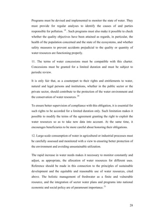 Programs must be devised and implemented to monitor the state of water. They
must provide for regular analyses to identify the causes of and parties
responsible for pollution. 19 . Such programs must also make it possible to check
whether the quality objectives have been attained as regards, in particular, the
health of the population concerned and the state of the ecosystems, and whether
safety measures to prevent accidents prejudicial to the quality or quantity of
water resources are functioning properly.

11. The terms of water concessions must be compatible with this charter.
Concessions must be granted for a limited duration and must be subject to
periodic review.

It is only fair that, as a counterpart to their rights and entitlements to water,
natural and legal persons and institutions, whether in the public sector or the
private sector, should contribute to the protection of the water environment and
the conservation of water resources. 20

To ensure better supervision of compliance with this obligation, it is essential for
such rights to be accorded for a limited duration only. Such limitation makes it
possible to modify the terms of the agreement granting the right to exploit the
water resources so as to take new data into account. At the same time, it
encourages beneficiaries to be more careful about honoring their obligations.

12. Large-scale consumption of water in agricultural or industrial processes must
be carefully assessed and monitored with a view to ensuring better protection of
the environment and avoiding unsustainable utilization.

The rapid increase in water needs makes it necessary to monitor constantly and
adjust, as appropriate, the allocation of water resources for different uses.
Reference should be made in this connection to the principles of sustainable
development and the equitable and reasonable use of water resources, cited
above. The holistic management of freshwater as a finite and vulnerable
resource, and the integration of sector water plans and programs into national
economic and social policy are of paramount importance. 21




                                                                                 28
 