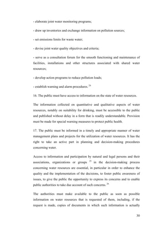 - elaborate joint water monitoring programs;

- draw up inventories and exchange information on pollution sources;

- set emissions limits for waste water;

- devise joint water quality objectives and criteria;

- serve as a consultation forum for the smooth functioning and maintenance of
facilities, installations and other structures associated with shared water
resources;

- develop action programs to reduce pollution loads;

- establish warning and alarm procedures. 24

16. The public must have access to information on the state of water resources.

The information collected on quantitative and qualitative aspects of water
resources, notably on suitability for drinking, must be accessible to the public
and published without delay in a form that is readily understandable. Provision
must be made for special warning measures to protect public health.

17. The public must be informed in a timely and appropriate manner of water
management plans and projects for the utilization of water resources. It has the
right to take an active part in planning and decision-making procedures
concerning water.

Access to information and participation by natural and legal persons and their
                                             25
associations, organizations or groups             in the decision-making process
concerning water resources are essential, in particular in order to enhance the
quality and the implementation of the decisions, to foster public awareness of
issues, to give the public the opportunity to express its concerns and to enable
public authorities to take due account of such concerns. 26

The authorities must make available to the public as soon as possible
information on water resources that is requested of them, including, if the
request is made, copies of documents in which such information is actually


                                                                              30
 