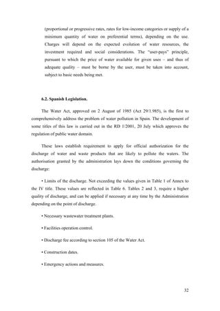 (proportional or progressive rates, rates for low-income categories or supply of a
       minimum quantity of water on preferential terms), depending on the use.
       Charges will depend on the expected evolution of water resources, the
       investment required and social considerations. The “user-pays” principle,
       pursuant to which the price of water available for given uses – and thus of
       adequate quality – must be borne by the user, must be taken into account,
       subject to basic needs being met.




     6.2. Spanish Legislation.

     The Water Act, approved on 2 August of 1985 (Act 29/1.985), is the first to
comprehensively address the problem of water pollution in Spain. The development of
some titles of this law is carried out in the RD 1/2001, 20 July which approves the
regulation of public water domain.

     These laws establish requirement to apply for official authorization for the
discharge of water and waste products that are likely to pollute the waters. The
authorisation granted by the administration lays down the conditions governing the
discharge:

     • Limits of the discharge. Not exceeding the values given in Table 1 of Annex to
the IV title. These values are reflected in Table 6. Tables 2 and 3, require a higher
quality of discharge, and can be applied if necessary at any time by the Administration
depending on the point of discharge.

     • Necessary wastewater treatment plants.

     • Facilities operation control.

     • Discharge fee according to section 105 of the Water Act.

     • Construction dates.

     • Emergency actions and measures.




                                                                                      32
 