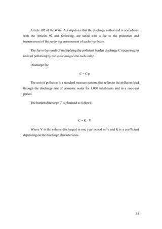Article 105 of the Water Act stipulates that the discharge authorized in accordance
with the Articles 92 and following, are taxed with a fee to the protection and
improvement of the receiving environment of each river basin.

     The fee is the result of multiplying the pollutant burden discharge C (expressed in
units of pollution) by the value assigned to each unit p.

     Discharge fee

                                             C=Cp

     The unit of pollution is a standard measure pattern, that refers to the pollution load
through the discharge rate of domestic water for 1,000 inhabitants and in a one-year
period.

     The burden discharge C is obtained as follows:.




                                           C=K·V

     Where V is the volume discharged in one year period m3/y and K is a coefficient
depending on the discharge characteristics




                                                                                        34
 