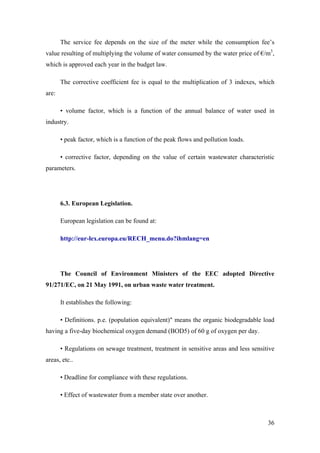 The service fee depends on the size of the meter while the consumption fee’s
value resulting of multiplying the volume of water consumed by the water price of €/m3,
which is approved each year in the budget law.

       The corrective coefficient fee is equal to the multiplication of 3 indexes, which
are:

       • volume factor, which is a function of the annual balance of water used in
industry.

       • peak factor, which is a function of the peak flows and pollution loads.

       • corrective factor, depending on the value of certain wastewater characteristic
parameters.




       6.3. European Legislation.

       European legislation can be found at:

       http://eur-lex.europa.eu/RECH_menu.do?ihmlang=en




       The Council of Environment Ministers of the EEC adopted Directive
91/271/EC, on 21 May 1991, on urban waste water treatment.

       It establishes the following:

       • Definitions. p.e. (population equivalent)" means the organic biodegradable load
having a five-day biochemical oxygen demand (BOD5) of 60 g of oxygen per day.

       • Regulations on sewage treatment, treatment in sensitive areas and less sensitive
areas, etc..

       • Deadline for compliance with these regulations.

       • Effect of wastewater from a member state over another.



                                                                                      36
 