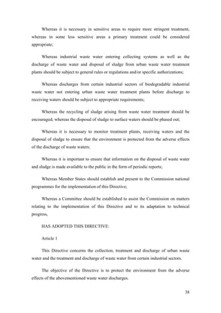 Whereas it is necessary in sensitive areas to require more stringent treatment;
whereas in some less sensitive areas a primary treatment could be considered
appropriate;

     Whereas industrial waste water entering collecting systems as well as the
discharge of waste water and disposal of sludge from urban waste water treatment
plants should be subject to general rules or regulations and/or specific authorizations;

     Whereas discharges from certain industrial sectors of biodegradable industrial
waste water not entering urban waste water treatment plants before discharge to
receiving waters should be subject to appropriate requirements;

     Whereas the recycling of sludge arising from waste water treatment should be
encouraged; whereas the disposal of sludge to surface waters should be phased out;

     Whereas it is necessary to monitor treatment plants, receiving waters and the
disposal of sludge to ensure that the environment is protected from the adverse effects
of the discharge of waste waters;

     Whereas it is important to ensure that information on the disposal of waste water
and sludge is made available to the public in the form of periodic reports;

     Whereas Member States should establish and present to the Commission national
programmes for the implementation of this Directive;

     Whereas a Committee should be established to assist the Commission on matters
relating to the implementation of this Directive and to its adaptation to technical
progress,

     HAS ADOPTED THIS DIRECTIVE:

     Article 1

     This Directive concerns the collection, treatment and discharge of urban waste
water and the treatment and discharge of waste water from certain industrial sectors.

     The objective of the Directive is to protect the environment from the adverse
effects of the abovementioned waste water discharges.


                                                                                           38
 