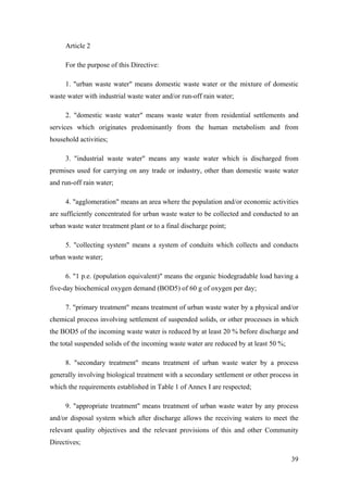 Article 2

     For the purpose of this Directive:

     1. "urban waste water" means domestic waste water or the mixture of domestic
waste water with industrial waste water and/or run-off rain water;

     2. "domestic waste water" means waste water from residential settlements and
services which originates predominantly from the human metabolism and from
household activities;

     3. "industrial waste water" means any waste water which is discharged from
premises used for carrying on any trade or industry, other than domestic waste water
and run-off rain water;

     4. "agglomeration" means an area where the population and/or economic activities
are sufficiently concentrated for urban waste water to be collected and conducted to an
urban waste water treatment plant or to a final discharge point;

     5. "collecting system" means a system of conduits which collects and conducts
urban waste water;

     6. "1 p.e. (population equivalent)" means the organic biodegradable load having a
five-day biochemical oxygen demand (BOD5) of 60 g of oxygen per day;

     7. "primary treatment" means treatment of urban waste water by a physical and/or
chemical process involving settlement of suspended solids, or other processes in which
the BOD5 of the incoming waste water is reduced by at least 20 % before discharge and
the total suspended solids of the incoming waste water are reduced by at least 50 %;

     8. "secondary treatment" means treatment of urban waste water by a process
generally involving biological treatment with a secondary settlement or other process in
which the requirements established in Table 1 of Annex I are respected;

     9. "appropriate treatment" means treatment of urban waste water by any process
and/or disposal system which after discharge allows the receiving waters to meet the
relevant quality objectives and the relevant provisions of this and other Community
Directives;

                                                                                       39
 