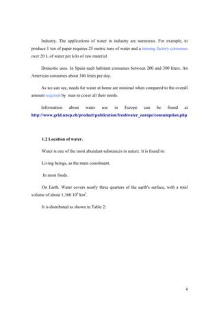 Industry. The applications of water in industry are numerous. For example, to
produce 1 ton of paper requires 25 metric tons of water and a tanning factory consumes
over 20 L of water per kilo of raw material

     Domestic uses. In Spain each habitant consumes between 200 and 300 liters. An
American consumes about 340 litres per day.

     As we can see, needs for water at home are minimal when compared to the overall
amount required by man to cover all their needs.

     Information       about   water    use    in   Europe     can     be      found   at
http://www.grid.unep.ch/product/publication/freshwater_europe/consumption.php




     1.2 Location of water.

     Water is one of the most abundant substances in nature. It is found in:

     Living beings, as the main constituent.

      In most foods.

     On Earth. Water covers nearly three quarters of the earth's surface, with a total
volume of about 1,360 106 km3.

     It is distributed as shown in Table 2:




                                                                                       4
 