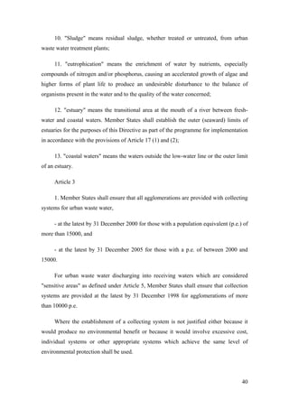 10. "Sludge" means residual sludge, whether treated or untreated, from urban
waste water treatment plants;

     11. "eutrophication" means the enrichment of water by nutrients, especially
compounds of nitrogen and/or phosphorus, causing an accelerated growth of algae and
higher forms of plant life to produce an undesirable disturbance to the balance of
organisms present in the water and to the quality of the water concerned;

     12. "estuary" means the transitional area at the mouth of a river between fresh-
water and coastal waters. Member States shall establish the outer (seaward) limits of
estuaries for the purposes of this Directive as part of the programme for implementation
in accordance with the provisions of Article 17 (1) and (2);

     13. "coastal waters" means the waters outside the low-water line or the outer limit
of an estuary.

     Article 3

     1. Member States shall ensure that all agglomerations are provided with collecting
systems for urban waste water,

     - at the latest by 31 December 2000 for those with a population equivalent (p.e.) of
more than 15000, and

     - at the latest by 31 December 2005 for those with a p.e. of between 2000 and
15000.

     For urban waste water discharging into receiving waters which are considered
"sensitive areas" as defined under Article 5, Member States shall ensure that collection
systems are provided at the latest by 31 December 1998 for agglomerations of more
than 10000 p.e.

     Where the establishment of a collecting system is not justified either because it
would produce no environmental benefit or because it would involve excessive cost,
individual systems or other appropriate systems which achieve the same level of
environmental protection shall be used.




                                                                                      40
 