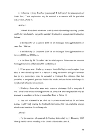 2. Collecting systems described in paragraph 1 shall satisfy the requirements of
Annex I (A). These requirements may be amended in accordance with the procedure
laid down in Article 18.

     Article 4

     1. Member States shall ensure that urban waste water entering collecting systems
shall before discharge be subject to secondary treatment or an equivalent treatment as
follows:

     - at the latest by 31 December 2000 for all discharges from agglomerations of
more than 15000 p.e.,

     - at the latest by 31 December 2005 for all discharges from agglomerations of
between 10000 and 15000 p.e.,

     - at the latest by 31 December 2005 for discharges to fresh-water and estuaries
from agglomerations of between 2000 and 10000 p.e.

     2. Urban waste water discharges to waters situated in high mountain regions (over
1500 m above sea level) where it is difficult to apply an effective biological treatment
due to low temperatures may be subjected to treatment less stringent than that
prescribed in paragraph 1, provided that detailed studies indicate that such discharges do
not adversely affect the environment.

     3. Discharges from urban waste water treatment plants described in paragraphs 1
and 2 shall satisfy the relevant requirements of Annex I.B. These requirements may be
amended in accordance with the procedure laid down in Article 18.

     4. The load expressed in p.e. shall be calculated on the basis of the maximum
average weekly load entering the treatment plant during the year, excluding unusual
situations such as those due to heavy rain.

     Article 5

     1. For the purposes of paragraph 2, Member States shall by 31 December 1993
identify sensitive areas according to the criteria laid down in Annex II.



                                                                                       41
 