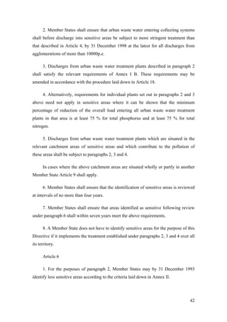 2. Member States shall ensure that urban waste water entering collecting systems
shall before discharge into sensitive areas be subject to more stringent treatment than
that described in Article 4, by 31 December 1998 at the latest for all discharges from
agglomerations of more than 10000p.e.

      3. Discharges from urban waste water treatment plants described in paragraph 2
shall satisfy the relevant requirements of Annex I B. These requirements may be
amended in accordance with the procedure laid down in Article 18.

      4. Alternatively, requirements for individual plants set out in paragraphs 2 and 3
above need not apply in sensitive areas where it can be shown that the minimum
percentage of reduction of the overall load entering all urban waste water treatment
plants in that area is at least 75 % for total phosphorus and at least 75 % for total
nitrogen.

      5. Discharges from urban waste water treatment plants which are situated in the
relevant catchment areas of sensitive areas and which contribute to the pollution of
these areas shall be subject to paragraphs 2, 3 and 4.

      In cases where the above catchment areas are situated wholly or partly in another
Member State Article 9 shall apply.

      6. Member States shall ensure that the identification of sensitive areas is reviewed
at intervals of no more than four years.

      7. Member States shall ensure that areas identified as sensitive following review
under paragraph 6 shall within seven years meet the above requirements.

      8. A Member State does not have to identify sensitive areas for the purpose of this
Directive if it implements the treatment established under paragraphs 2, 3 and 4 over all
its territory.

      Article 6

      1. For the purposes of paragraph 2, Member States may by 31 December 1993
identify less sensitive areas according to the criteria laid down in Annex II.




                                                                                       42
 