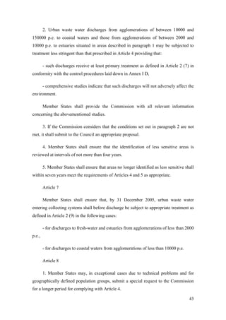 2. Urban waste water discharges from agglomerations of between 10000 and
150000 p.e. to coastal waters and those from agglomerations of between 2000 and
10000 p.e. to estuaries situated in areas described in paragraph 1 may be subjected to
treatment less stringent than that prescribed in Article 4 providing that:

        - such discharges receive at least primary treatment as defined in Article 2 (7) in
conformity with the control procedures laid down in Annex I D,

        - comprehensive studies indicate that such discharges will not adversely affect the
environment.

        Member States shall provide the Commission with all relevant information
concerning the abovementioned studies.

        3. If the Commission considers that the conditions set out in paragraph 2 are not
met, it shall submit to the Council an appropriate proposal.

        4. Member States shall ensure that the identification of less sensitive areas is
reviewed at intervals of not more than four years.

        5. Member States shall ensure that areas no longer identified as less sensitive shall
within seven years meet the requirements of Articles 4 and 5 as appropriate.

        Article 7

        Member States shall ensure that, by 31 December 2005, urban waste water
entering collecting systems shall before discharge be subject to appropriate treatment as
defined in Article 2 (9) in the following cases:

        - for discharges to fresh-water and estuaries from agglomerations of less than 2000
p.e.,

        - for discharges to coastal waters from agglomerations of less than 10000 p.e.

        Article 8

        1. Member States may, in exceptional cases due to technical problems and for
geographically defined population groups, submit a special request to the Commission
for a longer period for complying with Article 4.

                                                                                          43
 