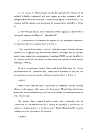 2. This request, for which grounds msut be duly put forward, shall set out the
technical difficulties experienced and must propose an action programme with an
appropriate timetable to be undertaken to implement the objective of this Directive. This
timetable shall be included in the programme for implementation referred to in Article
17.

      3. Only technical reasons can be accepted and the longer period referred to in
paragraph 1 may not extend beyond 31 December 2005.

      4. The Commission shall examine this request and take appropriate measures in
accordance with the procedure laid down in Article 18.

      5. In exceptional circumstances, when it can be demonstrated that more advanced
treatment will not produce any environmental benefits, discharges into less sensitive
areas of waste waters from agglomerations of more than 150000 p.e. may be subject to
the treatment provided for in Article 6 for waste water from agglomerations of between
10000 and 150000 p.e.

      In such circumstances, Member States shall submit beforehand the relevant
documentation to the Commission. The Commission will examine the case and take
appropriate measures in accordance with the procedure laid down in Article 18.

      Article 9

      Where waters within the area of jurisdiction of a Member State are adversely
affected by discharges of urban waste water from another Member State, the Member
State whose waters are affected may notify the other Member State and the Commission
of the relevant facts.

      The Member States concerned shall organize, where appropriate with the
Commission, the concertation necessary to identify the discharges in question and the
measures to be taken at source to protect the waters that are affected in order to ensure
conformity with the provisions of this Directive.

      Article 10




                                                                                      44
 