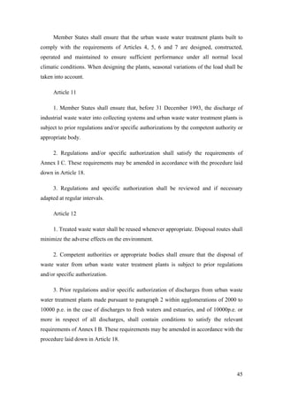 Member States shall ensure that the urban waste water treatment plants built to
comply with the requirements of Articles 4, 5, 6 and 7 are designed, constructed,
operated and maintained to ensure sufficient performance under all normal local
climatic conditions. When designing the plants, seasonal variations of the load shall be
taken into account.

     Article 11

     1. Member States shall ensure that, before 31 December 1993, the discharge of
industrial waste water into collecting systems and urban waste water treatment plants is
subject to prior regulations and/or specific authorizations by the competent authority or
appropriate body.

     2. Regulations and/or specific authorization shall satisfy the requirements of
Annex I C. These requirements may be amended in accordance with the procedure laid
down in Article 18.

     3. Regulations and specific authorization shall be reviewed and if necessary
adapted at regular intervals.

     Article 12

     1. Treated waste water shall be reused whenever appropriate. Disposal routes shall
minimize the adverse effects on the environment.

     2. Competent authorities or appropriate bodies shall ensure that the disposal of
waste water from urban waste water treatment plants is subject to prior regulations
and/or specific authorization.

     3. Prior regulations and/or specific authorization of discharges from urban waste
water treatment plants made pursuant to paragraph 2 within agglomerations of 2000 to
10000 p.e. in the case of discharges to fresh waters and estuaries, and of 10000p.e. or
more in respect of all discharges, shall contain conditions to satisfy the relevant
requirements of Annex I B. These requirements may be amended in accordance with the
procedure laid down in Article 18.




                                                                                      45
 