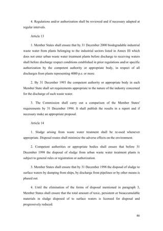 4. Regulations and/or authorization shall be reviewed and if necessary adapted at
regular intervals.

     Article 13

     1. Member States shall ensure that by 31 December 2000 biodegradable industrial
waste water from plants belonging to the industrial sectors listed in Annex III which
does not enter urban waste water treatment plants before discharge to receiving waters
shall before discharge respect conditions established in prior regulations and/or specific
authorization by the competent authority or appropriate body, in respect of all
discharges from plants representing 4000 p.e. or more.

     2. By 31 December 1993 the competent authority or appropriate body in each
Member State shall set requirements appropriate to the nature of the industry concerned
for the discharge of such waste water.

     3. The Commission shall carry out a comparison of the Member States'
requirements by 31 December 1994. It shall publish the results in a report and if
necessary make an appropriate proposal.

     Article 14

     1. Sludge arising from waste water treatment shall be re-used whenever
appropriate. Disposal routes shall minimize the adverse effects on the environment.

     2. Competent authorities or appropriate bodies shall ensure that before 31
December 1998 the disposal of sludge from urban waste water treatment plants is
subject to general rules or registration or authorization.

     3. Member States shall ensure that by 31 December 1998 the disposal of sludge to
surface waters by dumping from ships, by discharge from pipelines or by other means is
phased out.

     4. Until the elimination of the forms of disposal mentioned in paragraph 3,
Member States shall ensure that the total amount of toxic, persistent or bioaccumulable
materials in sludge disposed of to surface waters is licensed for disposal and
progressively reduced.


                                                                                       46
 