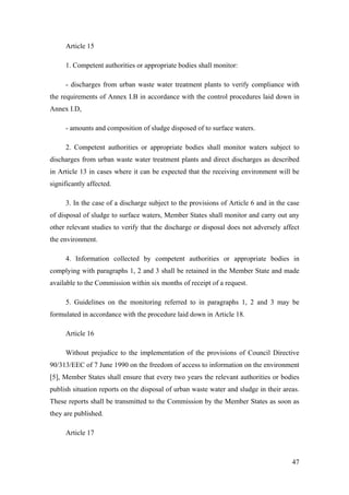 Article 15

     1. Competent authorities or appropriate bodies shall monitor:

     - discharges from urban waste water treatment plants to verify compliance with
the requirements of Annex I.B in accordance with the control procedures laid down in
Annex I.D,

     - amounts and composition of sludge disposed of to surface waters.

     2. Competent authorities or appropriate bodies shall monitor waters subject to
discharges from urban waste water treatment plants and direct discharges as described
in Article 13 in cases where it can be expected that the receiving environment will be
significantly affected.

     3. In the case of a discharge subject to the provisions of Article 6 and in the case
of disposal of sludge to surface waters, Member States shall monitor and carry out any
other relevant studies to verify that the discharge or disposal does not adversely affect
the environment.

     4. Information collected by competent authorities or appropriate bodies in
complying with paragraphs 1, 2 and 3 shall be retained in the Member State and made
available to the Commission within six months of receipt of a request.

     5. Guidelines on the monitoring referred to in paragraphs 1, 2 and 3 may be
formulated in accordance with the procedure laid down in Article 18.

     Article 16

     Without prejudice to the implementation of the provisions of Council Directive
90/313/EEC of 7 June 1990 on the freedom of access to information on the environment
[5], Member States shall ensure that every two years the relevant authorities or bodies
publish situation reports on the disposal of urban waste water and sludge in their areas.
These reports shall be transmitted to the Commission by the Member States as soon as
they are published.

     Article 17



                                                                                      47
 