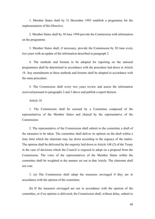 1. Member States shall by 31 December 1993 establish a programme for the
implementation of this Directive.

     2. Member States shall by 30 June 1994 provide the Commission with information
on the programme.

     3. Member States shall, if necessary, provide the Commission by 30 June every
two years with an update of the information described in paragraph 2.

     4. The methods and formats to be adopted for reporting on the national
programmes shall be determined in accordance with the procedure laid down in Article
18. Any amendments to these methods and formats shall be adopted in accordance with
the same procedure.

     5. The Commission shall every two years review and assess the information
received pursuant to paragraphs 2 and 3 above and publish a report thereon.

     Article 18

     1. The Commission shall be assisted by a Committee composed of the
representatives of the Member States and chaired by the representative of the
Commission.

     2. The representative of the Commission shall submit to the committee a draft of
the measures to be taken. The committee shall deliver its opinion on the draft within a
time limit which the chairman may lay down according to the urgency of the matter.
The opinion shall be delivered by the majority laid down in Article 148 (2) of the Treaty
in the case of decisions which the Council is required to adopt on a proposal from the
Commission. The votes of the representatives of the Member States within the
committee shall be weighted in the manner set out in that Article. The chairman shall
not vote.

     3. (a) The Commission shall adopt the measures envisaged if they are in
accordance with the opinion of the committee.

     (b) If the measures envisaged are not in accordance with the opinion of the
committee, or if no opinion is delivered, the Commission shall, without delay, submit to


                                                                                      48
 
