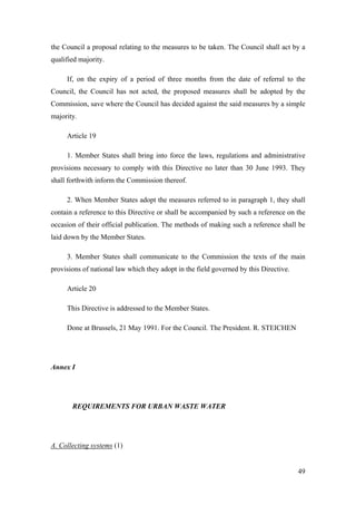 the Council a proposal relating to the measures to be taken. The Council shall act by a
qualified majority.

     If, on the expiry of a period of three months from the date of referral to the
Council, the Council has not acted, the proposed measures shall be adopted by the
Commission, save where the Council has decided against the said measures by a simple
majority.

     Article 19

     1. Member States shall bring into force the laws, regulations and administrative
provisions necessary to comply with this Directive no later than 30 June 1993. They
shall forthwith inform the Commission thereof.

     2. When Member States adopt the measures referred to in paragraph 1, they shall
contain a reference to this Directive or shall be accompanied by such a reference on the
occasion of their official publication. The methods of making such a reference shall be
laid down by the Member States.

     3. Member States shall communicate to the Commission the texts of the main
provisions of national law which they adopt in the field governed by this Directive.

     Article 20

     This Directive is addressed to the Member States.

     Done at Brussels, 21 May 1991. For the Council. The President. R. STEICHEN




Annex I




       REQUIREMENTS FOR URBAN WASTE WATER




A. Collecting systems (1)


                                                                                       49
 