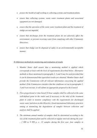 •   protect the health of staff working in collecting systems and treatment plants,

   •   ensure that collecting systems, waste water treatment plants and associated
       equipment are not damaged,

   •   ensure that the operation of the waste water treatment plant and the treatment of
       sludge are not impeded,

   •   ensure that discharges from the treatment plants do not adversely affect the
       environment, or prevent receiving water from complying with other Community
       Directives,

   •   ensure that sludge can be disposed of safety in an environmentally acceptable
       manner.




D. Reference methods for monitoring and evaluation of results

   1. Member States shall ensure that a monitoring method is applied which
       corresponds at least with the level of requirements described below. Alternative
       methods to those mentioned in paragraphs 2, 3 and 4 may be used provided that
       it can be demonstrated that equivalent results are obtained. Member States shall
       provide the Commission with all relevant information concerning the applied
       method. If the Commission considers that the conditions set out in paragraphs 2,
       3 and 4 are not met, it will submit an appropriate proposal to the Council.

   2. Flow-proportional or time-based 24-hour samples shall be collected at the same
       well-defined point in the outlet and if necessary in the inlet of the treatment
       plant in order to monitor compliance with the requirements for discharged
       waste water laid down in this Directive. Good international laboratory practices
       aiming at minimizing the degradation of samples between collection and
       analysis shall be applied.

   3. The minimum annual number of samples shall be determined according to the
       size of the treatment plant and be collected at regular intervals during the year:
       - 2 000 to 9 999 p. e.: 12 samples during the first year. four samples in


                                                                                         51
 
