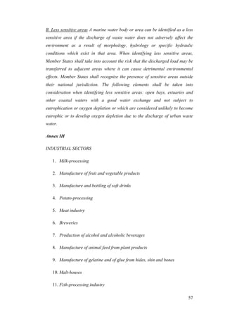 B. Less sensitive areas A marine water body or area can be identified as a less
sensitive area if the discharge of waste water does not adversely affect the
environment as a result of morphology, hydrology or specific hydraulic
conditions which exist in that area. When identifying less sensitive areas,
Member States shall take into account the risk that the discharged load may be
transferred to adjacent areas where it can cause detrimental environmental
effects. Member States shall recognize the presence of sensitive areas outside
their national jurisdiction. The following elements shall be taken into
consideration when identifying less sensitive areas: open bays, estuaries and
other coastal waters with a good water exchange and not subject to
eutrophication or oxygen depletion or which are considered unlikely to become
eutrophic or to develop oxygen depletion due to the discharge of urban waste
water.

Annex III

INDUSTRIAL SECTORS

   1. Milk-processing

   2. Manufacture of fruit and vegetable products

   3. Manufacture and bottling of soft drinks

   4. Potato-processing

   5. Meat industry

   6. Breweries

   7. Production of alcohol and alcoholic beverages

   8. Manufacture of animal feed from plant products

   9. Manufacture of gelatine and of glue from hides, skin and bones

   10. Malt-houses

   11. Fish-processing industry

                                                                            57
 