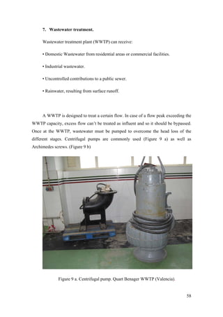 7. Wastewater treatment.

     Wastewater treatment plant (WWTP) can receive:

     • Domestic Wastewater from residential areas or commercial facilities.

     • Industrial wastewater.

     • Uncontrolled contributions to a public sewer.

     • Rainwater, resulting from surface runoff.




     A WWTP is designed to treat a certain flow. In case of a flow peak exceeding the
WWTP capacity, excess flow can’t be treated as influent and so it should be bypassed.
Once at the WWTP, wastewater must be pumped to overcome the head loss of the
different stages. Centrifugal pumps are commonly used (Figure 9 a) as well as
Archimedes screws. (Figure 9 b)




              Figure 9 a. Centrifugal pump. Quart Benager WWTP (Valencia).


                                                                                  58
 
