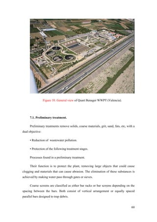 Figure 10. General view of Quart Benager WWPT (Valencia).




      7.1. Preliminary treatment.

      Preliminary treatments remove solids, coarse materials, grit, sand, fats, etc, with a
dual objective:

      • Reduction of wastewater pollution.

      • Protection of the following treatment stages.

      Processes found in a preliminary treatment.

      Their function is to protect the plant, removing large objects that could cause
clogging and materials that can cause abrasion. The elimination of these substances is
achieved by making water pass through gates or sieves.

      Coarse screens are classified as either bar racks or bar screens depending on the
spacing between the bars. Both consist of vertical arrangement or equally spaced
parallel bars designed to trap debris.


                                                                                        60
 