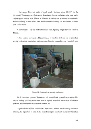 • Bar racks. They are made of steel, usually inclined about 60-80 º on the
horizontal. This treatment effectiveness depends on the spacing between the bars, and it
ranges approximately from 50 mm to 100 mm. Cleaning can be manual or automatic.
Manual cleaning is done with a rake, while automatic cleaning can be done for example
with a swivel arm.

      •. Bar screens. They are made of stainless steel. Spacing ranges between 6 mm to
50 mm.

      •. Fine screens and sieves . They are made of stainless steel and can be classified
as rotary, vibrating, band, discs, stationary, etc. Opening ranges between 1 mm to 5 mm.




                           Figure 11. Automatic screening equipment

      B. Grit removal systems. Wastewater grit materials ate generally non putrescible,
have a settling velocity greater than that of organic materials, and consist of discrete
particles. Such materials include sand, cinders, etc.

      A grit removal system consists of a wide canal, so that water velocity decreases
allowing the deposition of sand. In the case of sewage it is difficult to prevent the settled



                                                                                          61
 