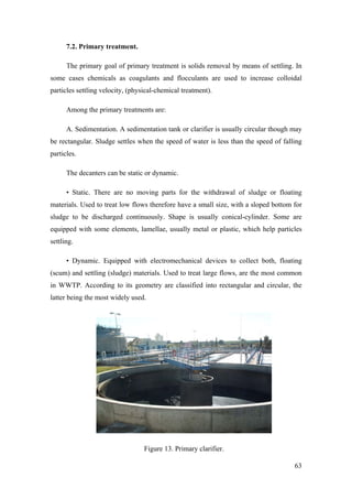 7.2. Primary treatment.

      The primary goal of primary treatment is solids removal by means of settling. In
some cases chemicals as coagulants and flocculants are used to increase colloidal
particles settling velocity, (physical-chemical treatment).

      Among the primary treatments are:

      A. Sedimentation. A sedimentation tank or clarifier is usually circular though may
be rectangular. Sludge settles when the speed of water is less than the speed of falling
particles.

      The decanters can be static or dynamic.

      • Static. There are no moving parts for the withdrawal of sludge or floating
materials. Used to treat low flows therefore have a small size, with a sloped bottom for
sludge to be discharged continuously. Shape is usually conical-cylinder. Some are
equipped with some elements, lamellae, usually metal or plastic, which help particles
settling.

      • Dynamic. Equipped with electromechanical devices to collect both, floating
(scum) and settling (sludge) materials. Used to treat large flows, are the most common
in WWTP. According to its geometry are classified into rectangular and circular, the
latter being the most widely used.




                                  Figure 13. Primary clarifier.

                                                                                     63
 